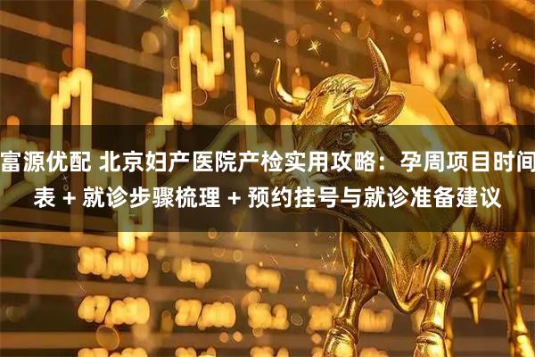 富源优配 北京妇产医院产检实用攻略：孕周项目时间表 + 就诊步骤梳理 + 预约挂号与就诊准备建议