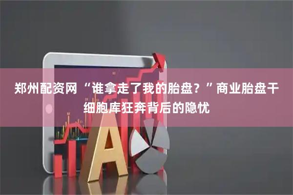 郑州配资网 “谁拿走了我的胎盘？”商业胎盘干细胞库狂奔背后的隐忧