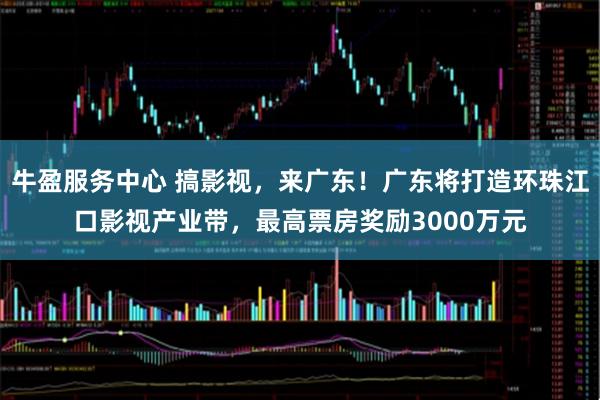 牛盈服务中心 搞影视，来广东！广东将打造环珠江口影视产业带，最高票房奖励3000万元