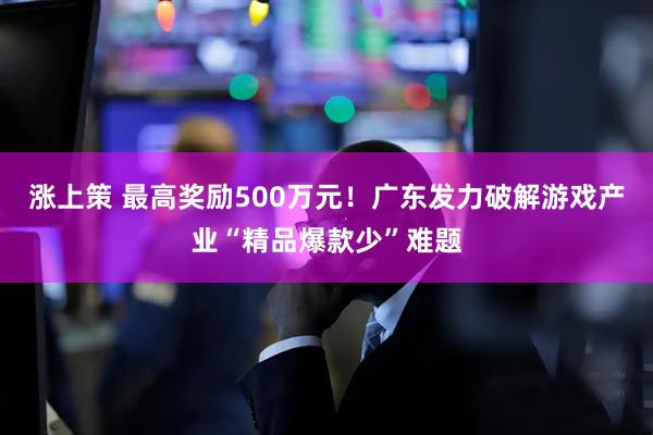 涨上策 最高奖励500万元！广东发力破解游戏产业“精品爆款少”难题