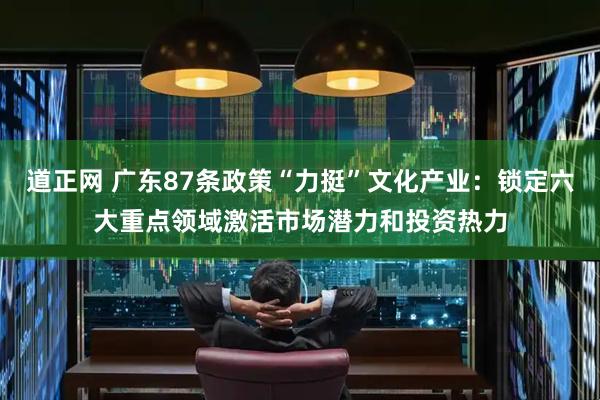 道正网 广东87条政策“力挺”文化产业：锁定六大重点领域激活市场潜力和投资热力
