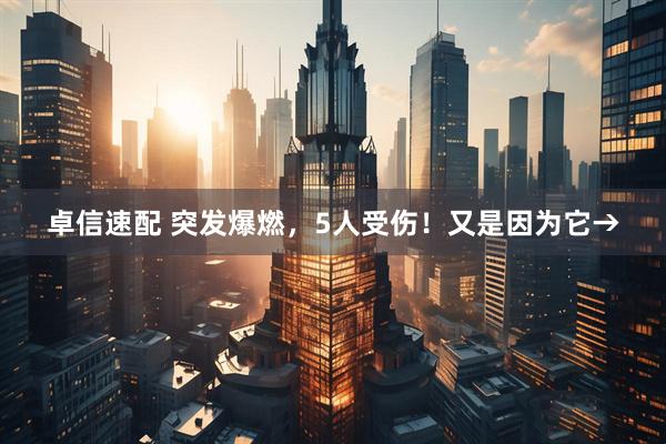 卓信速配 突发爆燃，5人受伤！又是因为它→