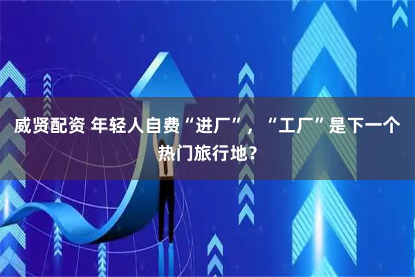 威贤配资 年轻人自费“进厂”，“工厂”是下一个热门旅行地？