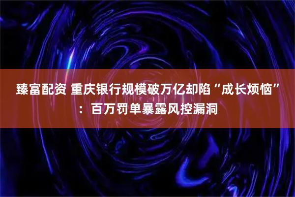 臻富配资 重庆银行规模破万亿却陷“成长烦恼”：百万罚单暴露风控漏洞