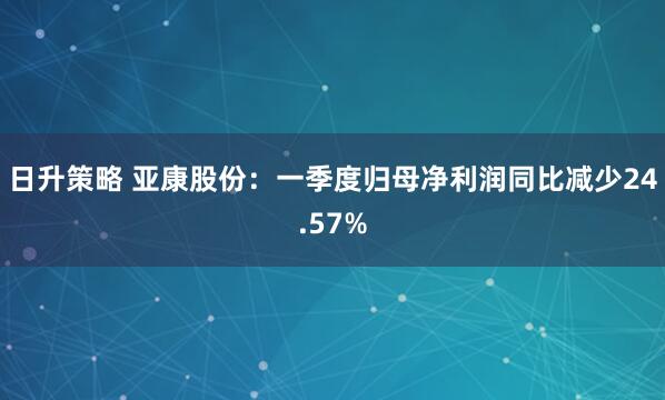 日升策略 亚康股份：一季度归母净利润同比减少24.57%