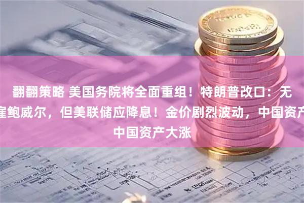 翻翻策略 美国务院将全面重组！特朗普改口：无意解雇鲍威尔，但美联储应降息！金价剧烈波动，中国资产大涨