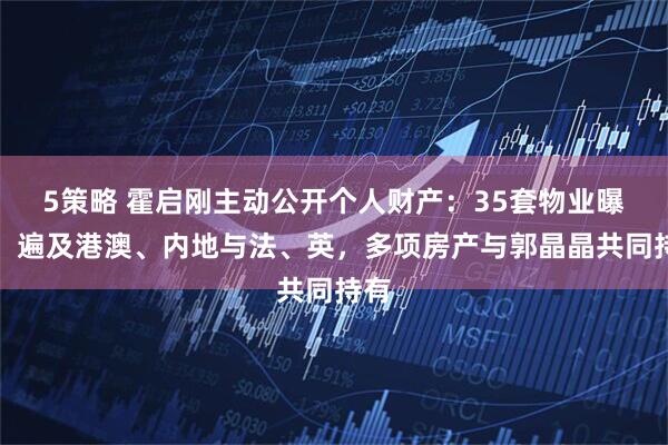 5策略 霍启刚主动公开个人财产：35套物业曝光，遍及港澳、内地与法、英，多项房产与郭晶晶共同持有