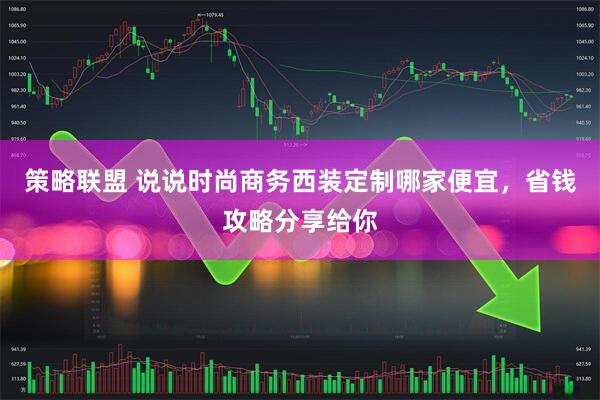 策略联盟 说说时尚商务西装定制哪家便宜，省钱攻略分享给你