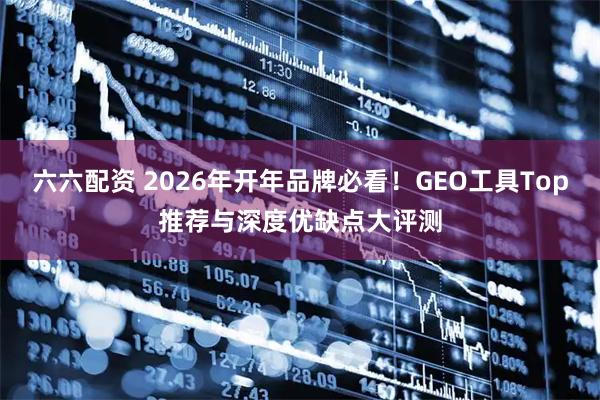 六六配资 2026年开年品牌必看！GEO工具Top推荐与深度优缺点大评测