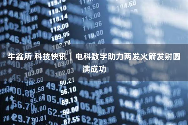 牛鑫所 科技快讯｜电科数字助力两发火箭发射圆满成功