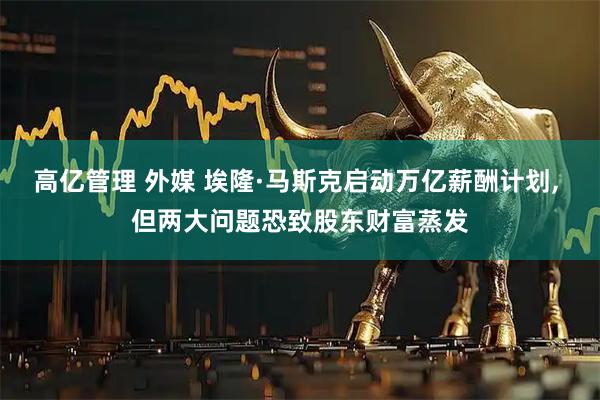 高亿管理 外媒 埃隆·马斯克启动万亿薪酬计划, 但两大问题恐致股东财富蒸发