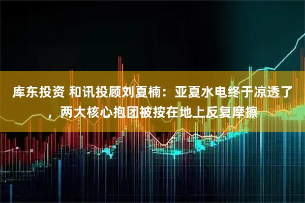 库东投资 和讯投顾刘夏楠：亚夏水电终于凉透了，两大核心抱团被按在地上反复摩擦